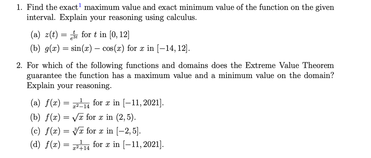 1. Find the exact' maximum value and exact minimum value of the function on the given
interval. Explain your reasoning using calculus.
(a) z(t) = for t in [0, 12]
(b) g(x) = sin(x) – cos (x) for a in [–14, 12].
2. For which of the following functions and domains does the Extreme Value Theorem
guarantee the function has a maximum value and a minimum value on the domain?
Explain your reasoning.
(a) f(x) = for a in [-11, 2021].
x² –14
(b) f(x) = VT for x in (2, 5).
(c) f(x) = Vx for x in [-2, 5].
(d) f(x) = u
for x in [-11, 2021].
x2+14
