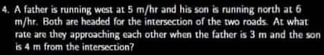 4. A father is running west at 5 m/hr and his son is running north at 6
m/hr. Both are headed for the intersection of the two roads. At what
rate are they approaching each other when the father is 3 m and the son
is 4 m from the intersection?
