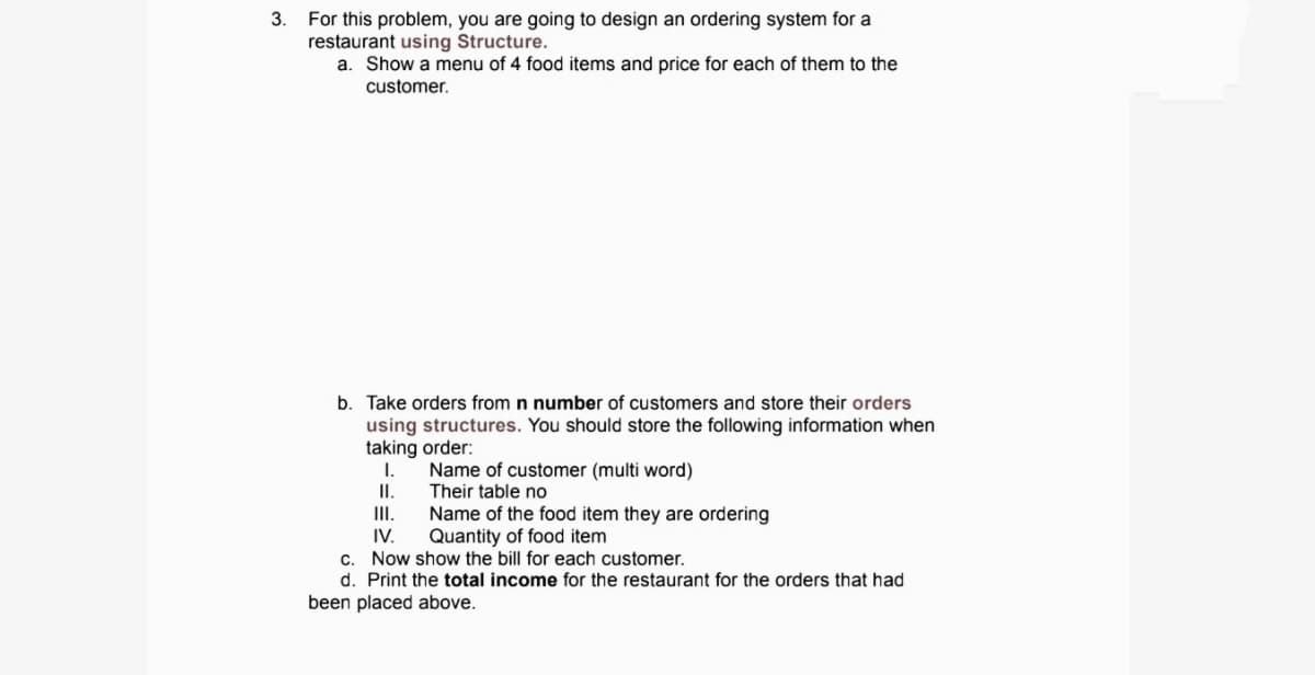 For this problem, you are going to design an ordering system for a
restaurant using Structure.
a. Show a menu of 4 food items and price for each of them to the
3.
customer.
b. Take orders from n number of customers and store their orders
using structures. You should store the following information when
taking order:
I.
Name of customer (multi word)
Their table no
I.
Name of the food item they are ordering
IV.
II.
Quantity of food item
c. Now show the bill for each customer.
d. Print the total income for the restaurant for the orders that had
been placed above.
