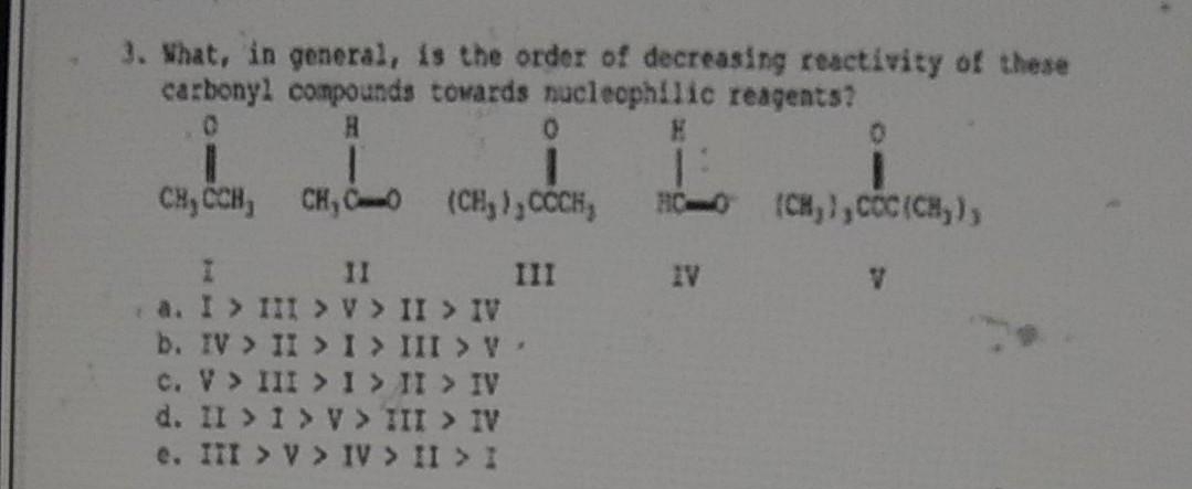 3. What, in general, is the order of decreasing reactivity of these
carbonyl compounds towards nuclecphilic reagents?
0.
CH, CCH, CH, C
(CH,), CCH,
(CH,1,cOC (CH, ),
HC
II
III
a. I > III >V> II > IV
b. IV > II > I> III > V
c. V > III > 1I > II > IV
d. II > 1 > V > TII IV
e. III > V > IV > II > I
