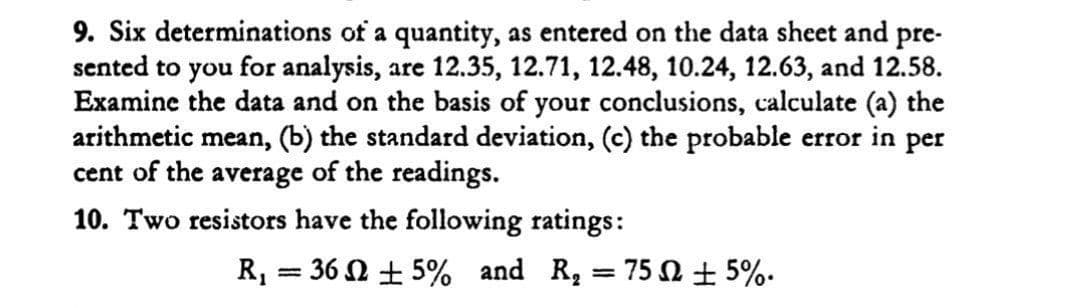 9. Six determinations of a quantity, as entered on the data sheet and pre-
sented to you for analysis, are 12.35, 12.71, 12.48, 10.24, 12.63, and 12.58.
Examine the data and on the basis of your conclusions, calculate (a) the
arithmetic mean, (b) the standard deviation, (c) the probable error in per
cent of the average of the readings.
10. Two resistors have the following ratings:
R, = 36 N + 5% and R, = 75 + 5%.
