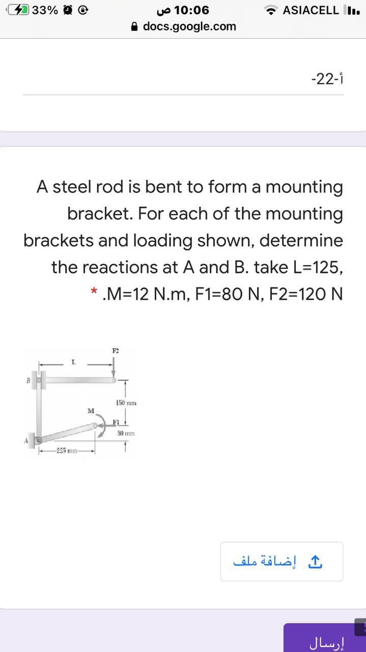UO 10:06
docs.google.com
33% O O
* ASIACELL I.
-22-i
A steel rod is bent to form a mounting
bracket. For each of the mounting
brackets and loading shown, determine
the reactions at A and B. take L=125,
.M=12 N.m, F1=80 N, F2=120N
F2
150 mm
M
F1
50 mm
225 mm-
إضافة ملف
إرسال
