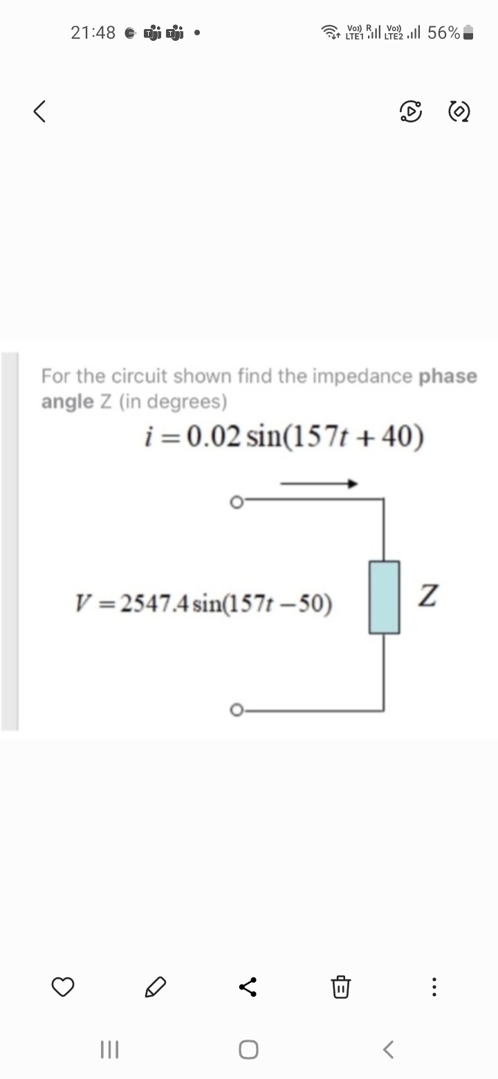 21:48 Diji.
For the circuit shown find the impedance phase
angle Z (in degrees)
i= 0.02 sin(157t+40)
V=2547.4 sin(157t-50)
3
|||
Voi)
LTL 56%
V
0
Z