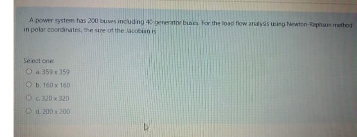 A power system has 200 buses including 40 generator buses. For the load flow analysis using Newton-Raphson method
in polar coordinates, the size of the Jacobian is
Select one:
O a. 359 x 359
Ob. 160 x 160
O c. 320 x 320
O d. 200 x 200
A