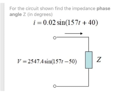 For the circuit shown find the impedance phase
angle Z (in degrees)
i = 0.02 sin(157t +40)
V=2547.4 sin(157t-50)
Z