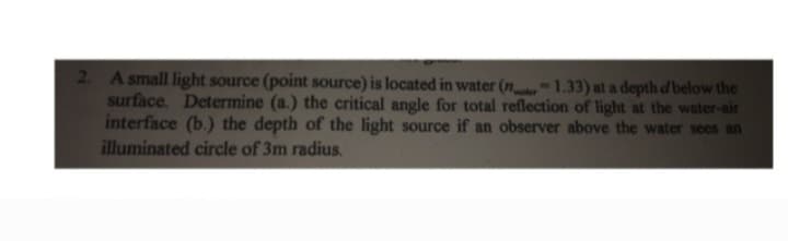 2. A small light source (point source) is located in water (nr 1.33) at a depth d below the
surface. Determine (a.) the critical angle for total reflection of light at the water-air
interface (b.) the depth of the light source if an observer above the water sees an
illuminated circle of 3m radius.