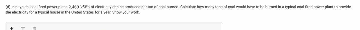 (d) In a typical coal-fired power plant, 2,460 kWh of electricity can be produced per ton of coal burned. Calculate how many tons of coal would have to be burned in a typical coal-fired power plant to provide
the electricity for a typical house in the United States for a year. Show your work.
