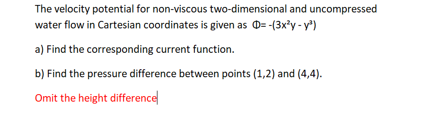 The velocity potential for non-viscous two-dimensional and uncompressed
water flow in Cartesian coordinates is given as D= -(3x²y - y³)
a) Find the corresponding current function.
b) Find the pressure difference between points (1,2) and (4,4).
Omit the height difference
