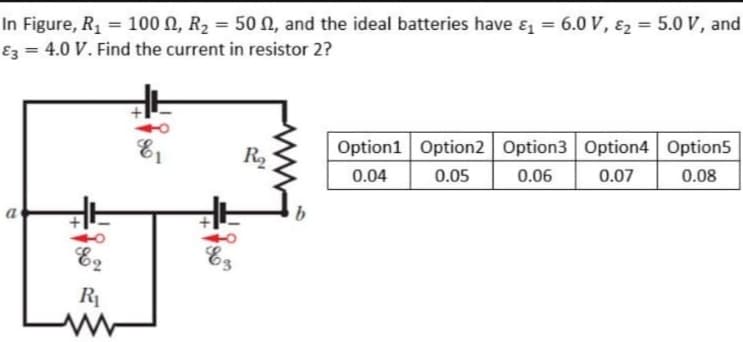 In Figure, R, = 100 N, R2 = 50N, and the ideal batteries have e = 6.0 V, ɛ2 = 5.0 V, and
Ez = 4.0 V. Find the current in resistor 2?
%3D
Option1 Option2 Option3 Option4 Option5
R2
0.04
0.05
0.06
0.07
0.08
a
E2
Es
