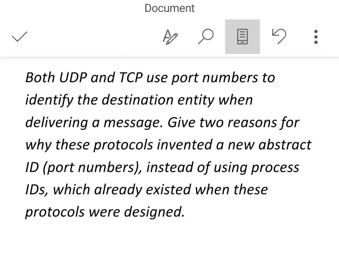 Document
AO
Both UDP and TCP use port numbers to
identify the destination entity when
delivering a message. Give two reasons for
why these protocols invented a new abstract
ID (port numbers), instead of using process
IDs, which already existed when these
protocols were designed.