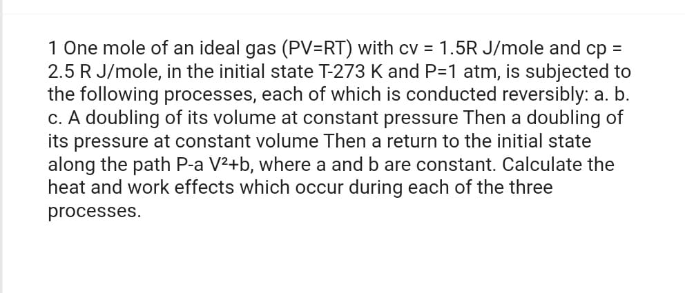 1 One mole of an ideal gas (PV=RT) with cv = 1.5R J/mole and cp =
2.5 R J/mole, in the initial state T-273 K and P=1 atm, is subjected to
the following processes, each of which is conducted reversibly: a. b.
c. A doubling of its volume at constant pressure Then a doubling of
its pressure at constant volume Then a return to the initial state
along the path P-a V²+b, where a and b are constant. Calculate the
heat and work effects which occur during each of the three
processes.