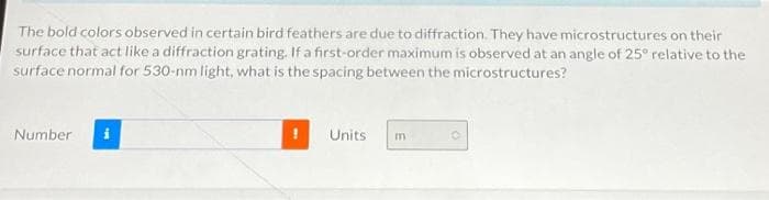 The bold colors observed in certain bird feathers are due to diffraction. They have microstructures on their
surface that act like a diffraction grating. If a first-order maximum is observed at an angle of 25° relative to the
surface normal for 530-nm light, what is the spacing between the microstructures?
Number
Units
m