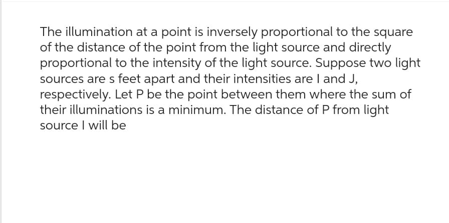 The illumination at a point is inversely proportional to the square
of the distance of the point from the light source and directly
proportional to the intensity of the light source. Suppose two light
sources are s feet apart and their intensities are I and J,
respectively. Let P be the point between them where the sum of
their illuminations is a minimum. The distance of P from light
source I will be