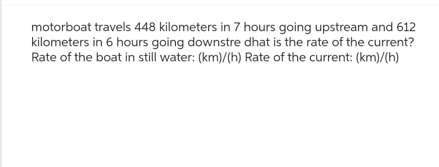 motorboat travels 448 kilometers in 7 hours going upstream and 612
kilometers in 6 hours going downstre dhat is the rate of the current?
Rate of the boat in still water: (km)/(h) Rate of the current: (km)/(h)