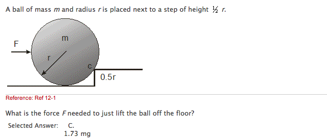A ball of mass m and radius ris placed next to a step of height ½ r.
F
m
0.5r
Reference: Ref 12-1
What is the force F needed to just lift the ball off the floor?
Selected Answer:
C.
1.73 mg