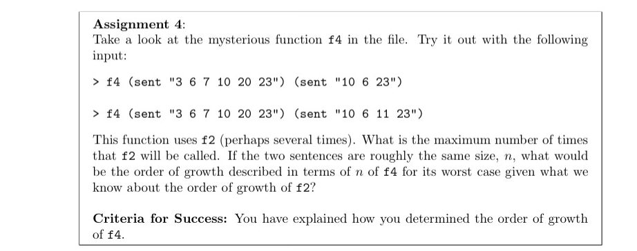 Assignment 4:
Take a look at the mysterious function f4 in the file. Try it out with the following
input:
> f4 (sent "3 6 7 10 20 23") (sent "10 6 23")
> f4 (sent "3 6 7 10 20 23") (sent "10 6 11 23")
This function uses f2 (perhaps several times). What is the maximum number of times
that f2 will be called. If the two sentences are roughly the same size, n, what would
be the order of growth described in terms of n of f4 for its worst case given what we
know about the order of growth of f2?
Criteria for Success: You have explained how you determined the order of growth
of f4.
