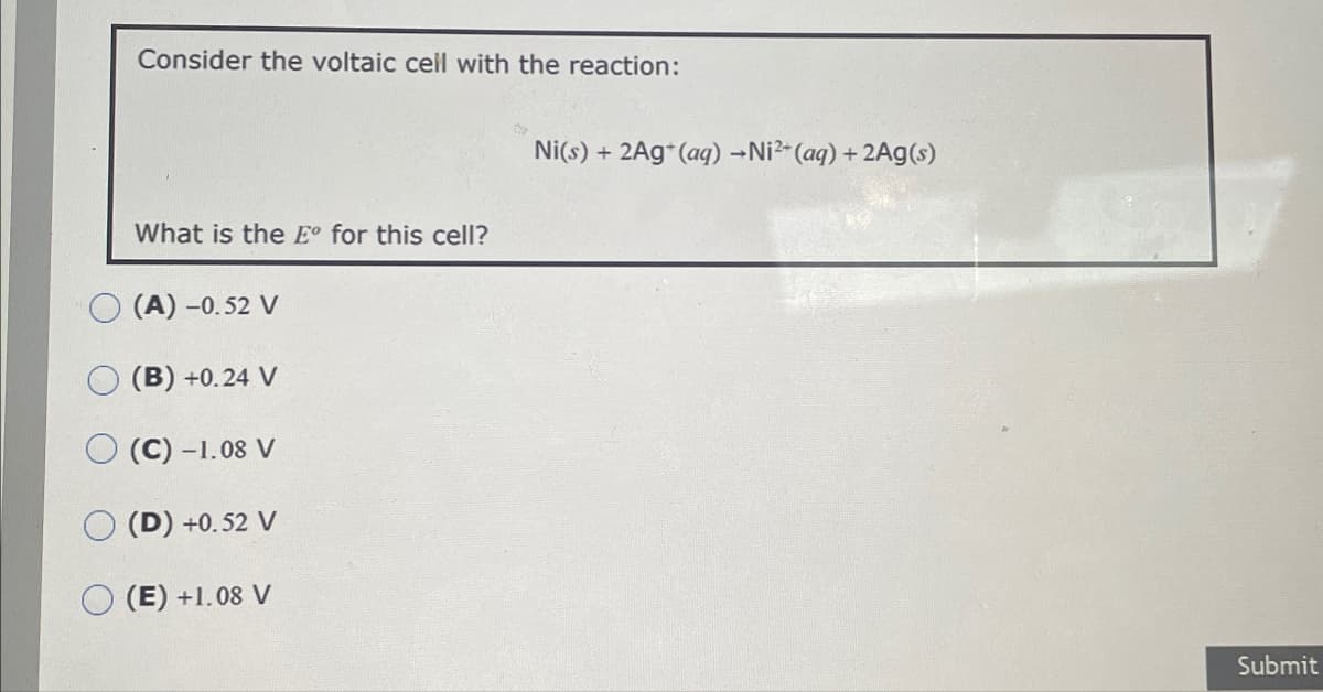 Consider the voltaic cell with the reaction:
What is the E° for this cell?
(A) -0.52 V
(B) +0.24 V
(C) -1.08 V
(D) +0.52 V
(E) +1.08 V
Ni(s) + 2Ag+(aq) →Ni²+(aq) + 2Ag(s)
Submit