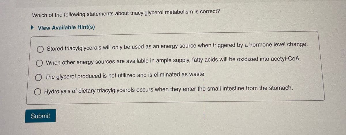 Which of the following statements about triacylglycerol metabolism is correct?
▸ View Available Hint(s)
Stored triacylglycerols will only be used as an energy source when triggered by a hormone level change.
When other energy sources are available in ample supply, fatty acids will be oxidized into acetyl-CoA.
The glycerol produced is not utilized and is eliminated as waste.
Hydrolysis of dietary triacylglycerols occurs when they enter the small intestine from the stomach.
Submit