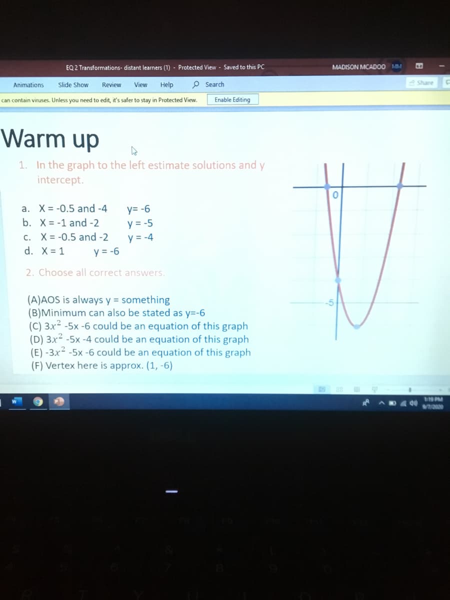 In the graph to the left estimate solutions and y
intercept.
1. X= -0.5 and -4
y= -6
o. X=-1 and -2
y = -5
c. X= -0.5 and -2
y = -4
d. X = 1
y = -6
2. Choose all correct answers.
(A)AOS is always y = something
(B)Minimum can also be stated as y=-6
(C) 3x2 -5x -6 could be an equation of this graph
(D) 3x2 -5x -4 could be an equation of this graph
(E) -3x² -5x -6 could be an equation of this graph
(F) Vertex here is approx. (1, -6)
