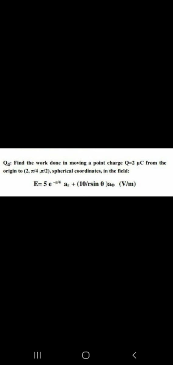 Q4: Find the work done in moving a point charge Q=2 pC from the
origin to (2, z/4 /2), spherical coordinates, in the field:
E= 5 e r/4
ar + (10/rsin 0 )a (V/m)

