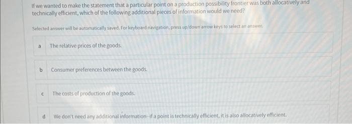 If we wanted to make the statement that a particular point on a production possibility frontier was both allocatively and
technically efficient, which of the following additional pieces of information would we need?
Selected answer will be automatically saved. For keyboard navigation, priess up/down arrow keys to select an answer,
a
b
C
d
The relative prices of the goods.
Consumer preferences between the goods.
The costs of production of the goods.
We don't need any additional information-if a point is technically efficient, it is also allocatively efficient.