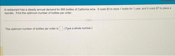 A restaurant has a steady annual demand for 885 bottles of California wine. It costs $3 to store 1 bottle for 1 year, and it costs $7 to place a
reorder. Find the optimum number of bottles per order.
The optimum number of bottles per order is. (Type a whole number.)