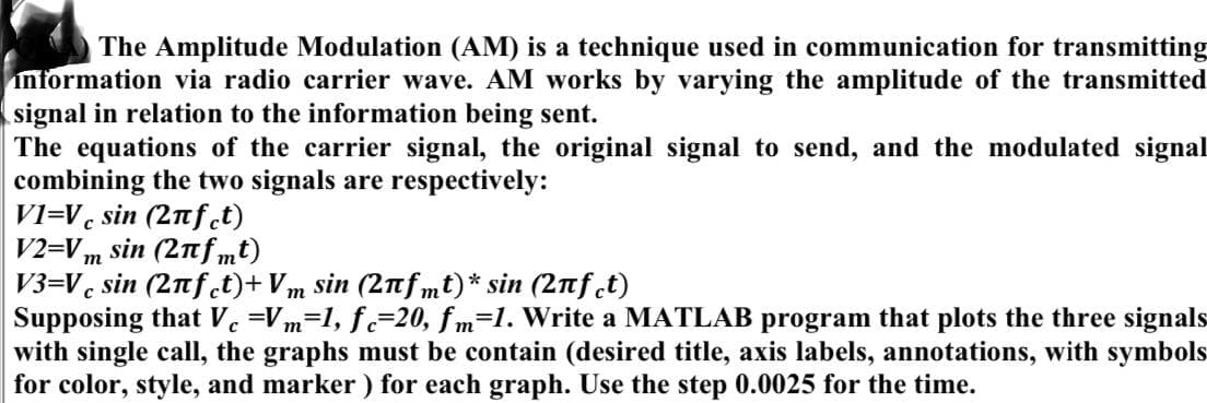 The Amplitude Modulation (AM) is a technique used in communication for transmitting
information via radio carrier wave. AM works by varying the amplitude of the transmitted
signal in relation to the information being sent.
The equations of the carrier signal, the original signal to send, and the modulated signal
combining the two signals are respectively:
VI-V sin (2πƒct)
V2=Vm sin (2πfmt)
V3=Vcsin (2πfct)+ Vm sin (2πfmt)* sin (2nfct)
C
Supposing that Vc =Vm=1, fc-20, fm=1. Write a MATLAB program that plots the three signals
with single call, the graphs must be contain (desired title, axis labels, annotations, with symbols
for color, style, and marker) for each graph. Use the step 0.0025 for the time.