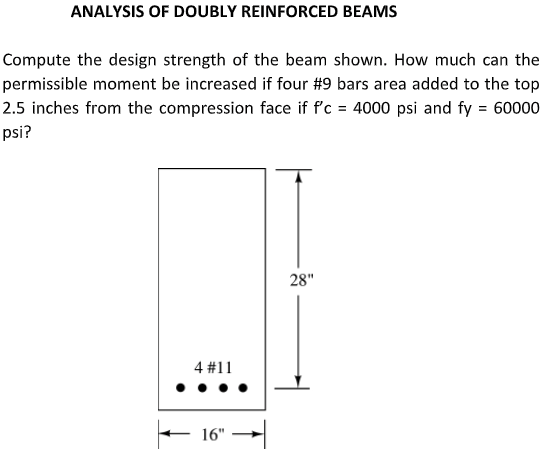 ANALYSIS OF DOUBLY REINFORCED BEAMS
Compute the design strength of the beam shown. How much can the
permissible moment be increased if four #9 bars area added to the top
2.5 inches from the compression face if f'c = 4000 psi and fy = 60000
psi?
28"
4 #11
E 16" -|
→|

