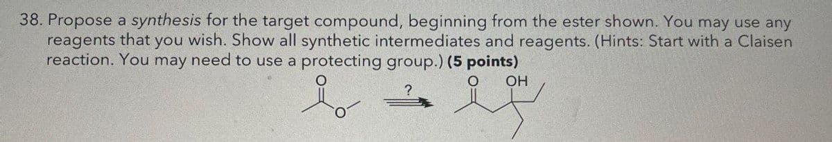 38. Propose a synthesis for the target compound, beginning from the ester shown. You may use any
reagents that you wish. Show all synthetic intermediates and reagents. (Hints: Start with a Claisen
reaction. You may need to use a protecting group.) (5 points)
OH