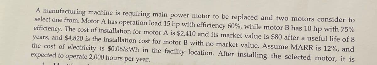A manufacturing machine is requiring main power motor to be replaced and two motors consider to
select one from. Motor A has operation load 15 hp with efficiency 60%, while motor B has 10 hp with 75%
efficiency. The cost of installation for motor A is $2,410 and its market value is $80 after a useful life of 8
years, and $4,820 is the installation cost for motor B with no market value. Assume MARR is 12%, and
the cost of electricity is $0.06/kWh in the facility location. After installing the selected motor, it is
expected to operate 2,000 hours per year.
T1