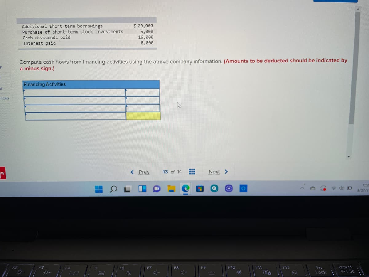 Additional short-term borrowings
$ 20,e00
Purchase of short-term stock investments
Cash dividends paid
Interest paid
5,e00
16,000
8,e00
Compute cash flows from financing activities using the above company information. (Amounts to be deducted should be indicated by
a minus sign.)
Financing Activities
nt
ences
< Prev
13 of 14
Next >
7:14
3/27/2
Insert
Prt Sc
F2
F3
F4
F6
F7
F8
F9
F10
F11
F12
Fn
28
Lock
