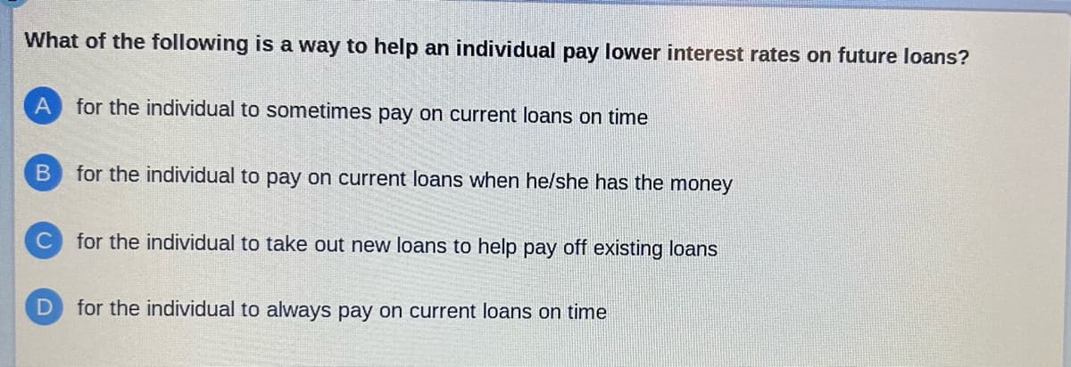 What of the following is a way to help an individual pay lower interest rates on future loans?
A for the individual to sometimes pay on current loans on time
B for the individual to pay on current loans when he/she has the money
C for the individual to take out new loans to help pay off existing loans
for the individual to always pay on current loans on time
