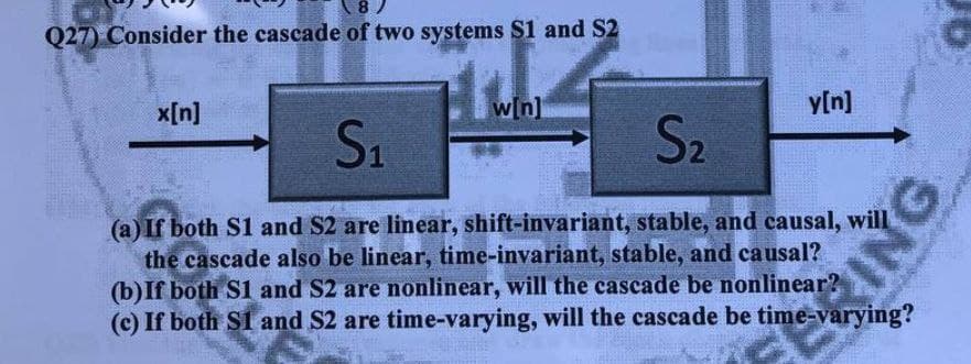 8 )
Q27) Consider the cascade of two systems S1 and S2
x[n]
w[n]
y[n]
S1
S2
(a) If both S1 and S2 are linear, shift-invariant, stable, and causal, will
the cascade also be linear, time-invariant, stable, and causal?
(b)If both S1 and S2 are nonlinear, will the cascade be nonlinear?
(c) If both S1 and S2 are time-varying, will the cascade be time-varying?
ING
