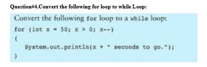 Question#4.Convert the following for loop to while Loop:
Convert the following for loop to a vhile loop:
for (int x - 50; x > 0; x--)
Systen.out.println(x
+ seconds to go."):
