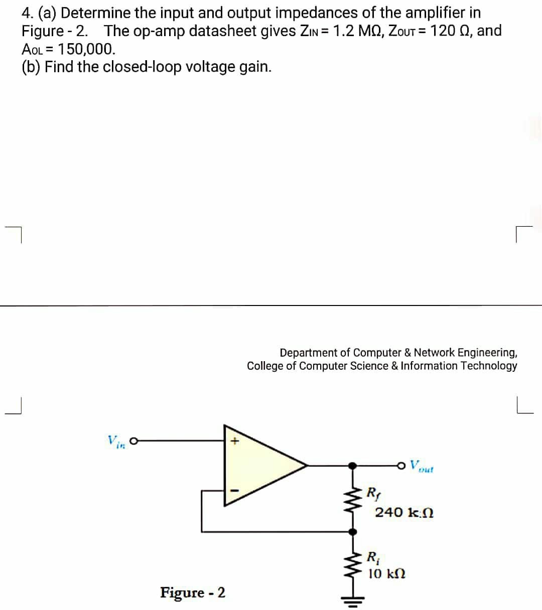 4. (a) Determine the input and output impedances of the amplifier in
Figure - 2. The op-amp datasheet gives ZIN = 1.2 MQ, ZOUT = 120 0, and
AOL = 150,000.
(b) Find the closed-loop voltage gain.
%3D
Department of Computer & Network Engineering,
College of Computer Science & Information Technology
Vin
Vout
R
240 k.N
10 kN
Figure - 2
