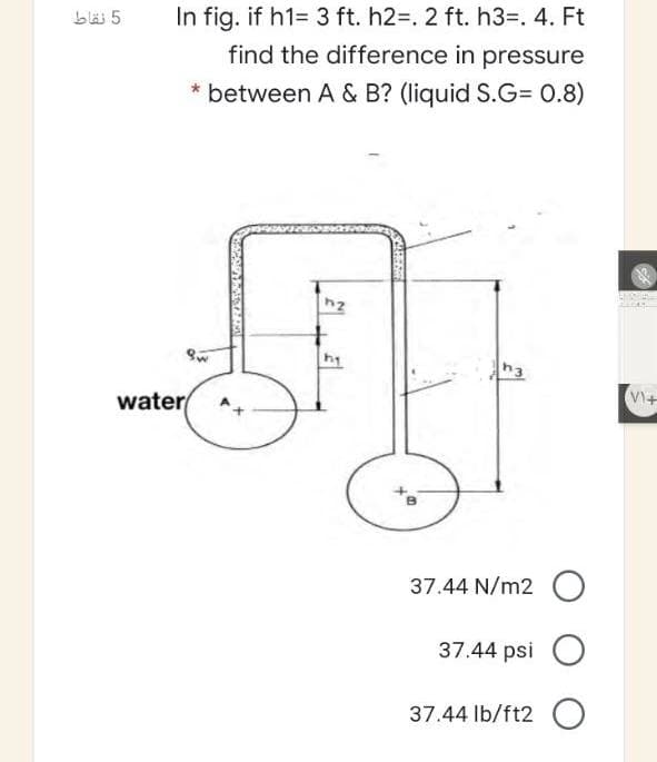 b 5
In fig. if h1= 3 ft. h2=. 2 ft. h3=. 4. Ft
find the difference in pressure
between A & B? (liquid S.G= 0.8)
hy
h3
water
VI+
37.44 N/m2 O
37.44 psi
37.44 lb/ft2 O
