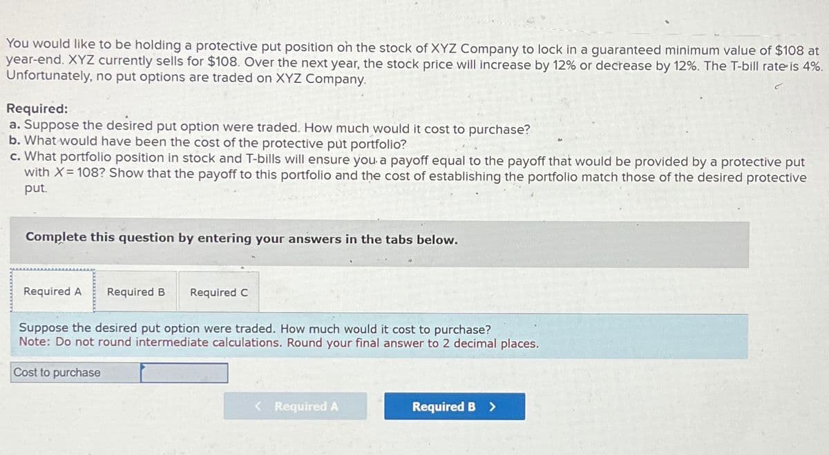 You would like to be holding a protective put position on the stock of XYZ Company to lock in a guaranteed minimum value of $108 at
year-end. XYZ currently sells for $108. Over the next year, the stock price will increase by 12% or decrease by 12%. The T-bill rate is 4%.
Unfortunately, no put options are traded on XYZ Company.
Required:
a. Suppose the desired put option were traded. How much would it cost to purchase?
b. What would have been the cost of the protective put portfolio?
c. What portfolio position in stock and T-bills will ensure you a payoff equal to the payoff that would be provided by a protective put
with X=108? Show that the payoff to this portfolio and the cost of establishing the portfolio match those of the desired protective
put.
Complete this question by entering your answers in the tabs below.
Required A Required B Required C
Suppose the desired put option were traded. How much would it cost to purchase?
Note: Do not round intermediate calculations. Round your final answer to 2 decimal places.
Cost to purchase
< Required A
Required B >