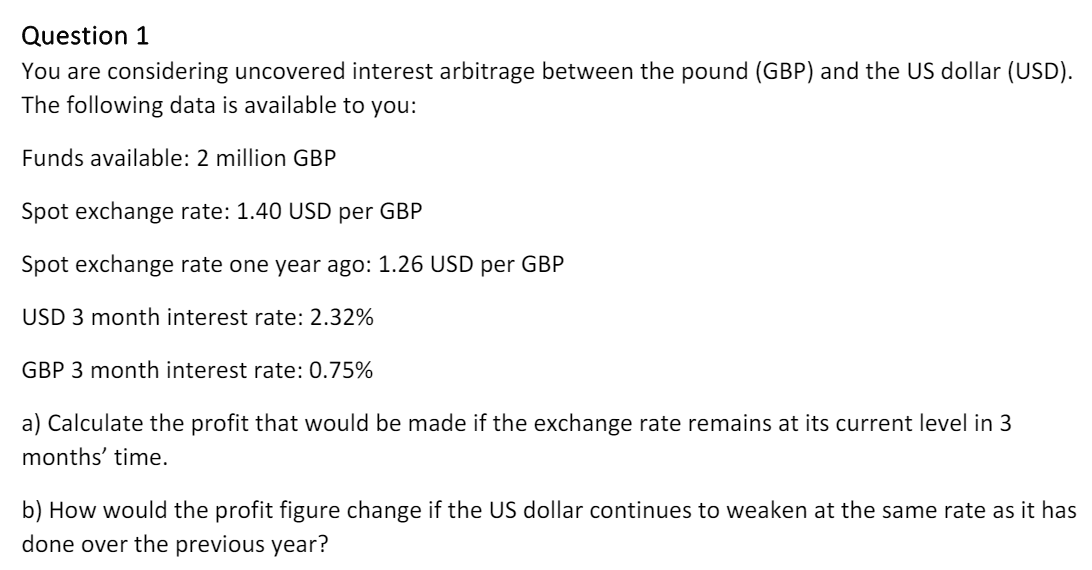 Question 1
You are considering uncovered interest arbitrage between the pound (GBP) and the US dollar (USD).
The following data is available to you:
Funds available: 2 million GBP
Spot exchange rate: 1.40 USD per GBP
Spot exchange rate one year ago: 1.26 USD per GBP
USD 3 month interest rate: 2.32%
GBP 3 month interest rate: 0.75%
a) Calculate the profit that would be made if the exchange rate remains at its current level in 3
months' time.
b) How would the profit figure change if the US dollar continues to weaken at the same rate as it has
done over the previous year?