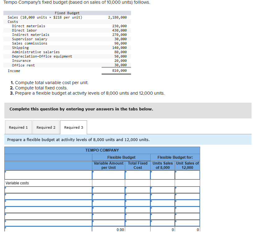 Tempo Company's fixed budget (based on sales of 10,000 units) folllows.
Fixed Budget
Direct labor
Sales (10,000 units x $218 per unit)
Costs
Direct materials
Indirect materials
Supervisor salary
Sales commissions
Shipping
Administrative salaries
Depreciation-Office equipment
Insurance
Office rent
Income
2,180,000
230,000
430,000
270,000
30,000
90,000
140,000
80,000
50,000
20,000
30,000
810,000
1. Compute total variable cost per unit.
2. Compute total fixed costs.
3. Prepare a flexible budget at activity levels of 8,000 units and 12,000 units.
Complete this question by entering your answers in the tabs below.
Required 1 Required 2
Required 3
Prepare a flexible budget at activity levels of 8,000 units and 12,000 units.
Variable costs
TEMPO COMPANY
Flexible Budget
Variable Amount
per Unit
Total Fixed
Cost
Flexible Budget for:
Units Sales Unit Sales of
of 8,000
12,000
0.00
0
0