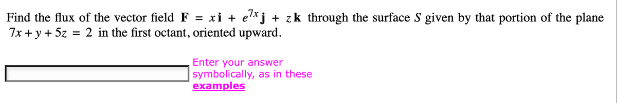 Find
the flux of the vector field F = xi + e¹xj + zk through the surface S given by that portion of the plane
7x + y + 5z
2 in the first octant,
oriented upward.
=
Enter your answer
symbolically, as in these
examples