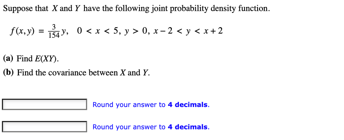 Suppose that X and Y have the following joint probability density function.
f(x, y) = ₁34y, 0 < x < 5, y > 0, x − 2 < y < x + 2
154,
(a) Find E(XY).
(b) Find the covariance between X and Y.
Round your answer to 4 decimals.
Round your answer to 4 decimals.