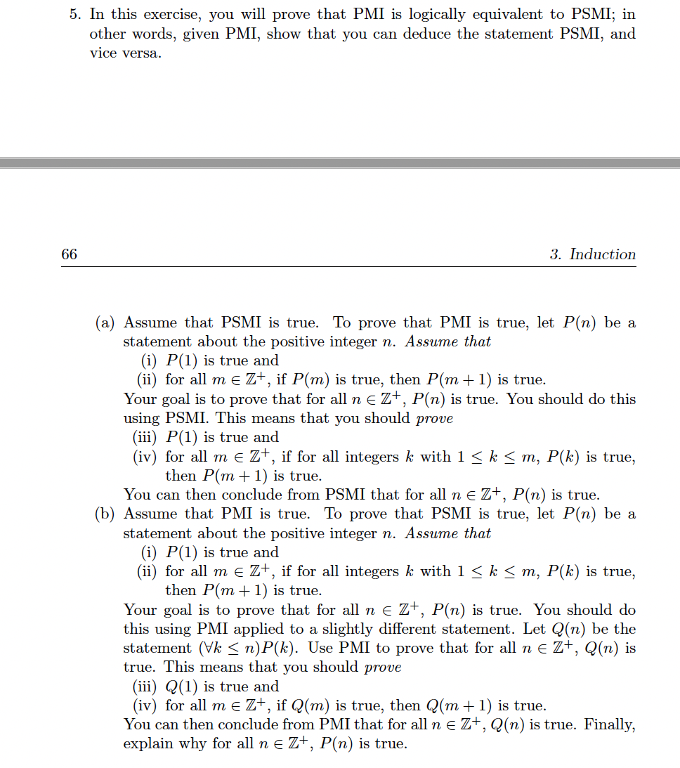 5. In this exercise, you will prove that PMI is logically equivalent to PSMI; in
other words, given PMI, show that you can deduce the statement PSMI, and
vice versa.
66
3. Induction
(a) Assume that PSMI is true. To prove that PMI is true, let P(n) be a
statement about the positive integer n. Assume that
(i) P(1) is true and
(ii) for all m E Z+, if P(m) is true, then P(m + 1) is true.
Your goal is to prove that for all n e Z+, P(n) is true. You should do this
using PSMI. This means that you should prove
(iii) P(1) is true and
(iv) for all m e Z+, if for all integers k with 1 < k < m, P(k) is true,
then P(m + 1) is true.
You can then conclude from PSMI that for all n e Z+, P(n) is true.
(b) Assume that PMI is true. To prove that PSMI is true, let P(n) be a
statement about the positive integer n. Assume that
(i) P(1) is true and
(ii) for all m e Z+, if for all integers k with 1 < k < m, P(k) is true,
then P(m + 1) is true.
Your goal is to prove that for all n e Z+, P(n) is true. You should do
this using PMI applied to a slightly different statement. Let Q(n) be the
statement (Vk < n)P(k). Use PMI to prove that for all n e Z+, Q(n) is
true. This means that you should prove
(iii) Q(1) is true and
(iv) for all m E Z+, if Q(m) is true, then Q(m + 1) is true.
You can then conclude from PMI that for all n E Z+, Q(n) is true. Finally,
explain why for all n e Z+, P(n) is true.

