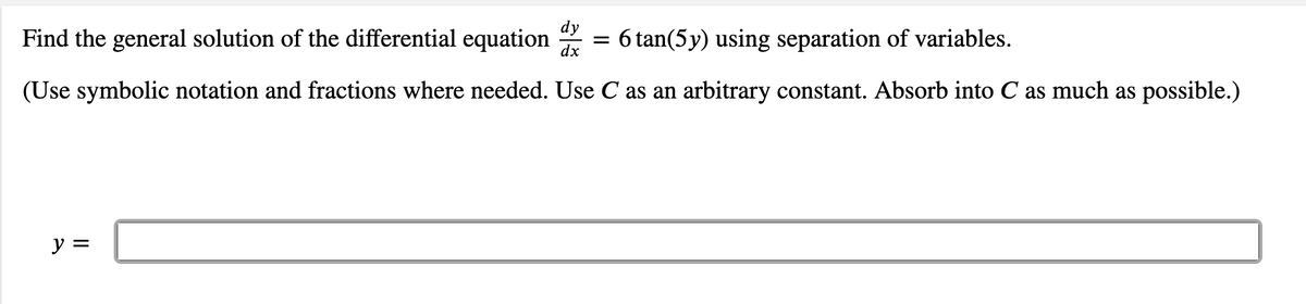 Find the general solution of the differential equation
dy
:6 tan(5y) using separation of variables.
dx
(Use symbolic notation and fractions where needed. Use C as an arbitrary constant. Absorb into C as much as possible.)
ソ=
