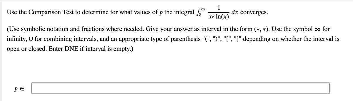 Use the Comparison Test to determine for what values of p the integral
dx converges.
xP In(x)
(Use symbolic notation and fractions where needed. Give your answer as interval in the form (*, *). Use the symbol co for
infinity, U for combining intervals, and an appropriate type of parenthesis "(", ")", "[", "]" depending on whether the interval is
open or closed. Enter DNE if interval is empty.)
PE

