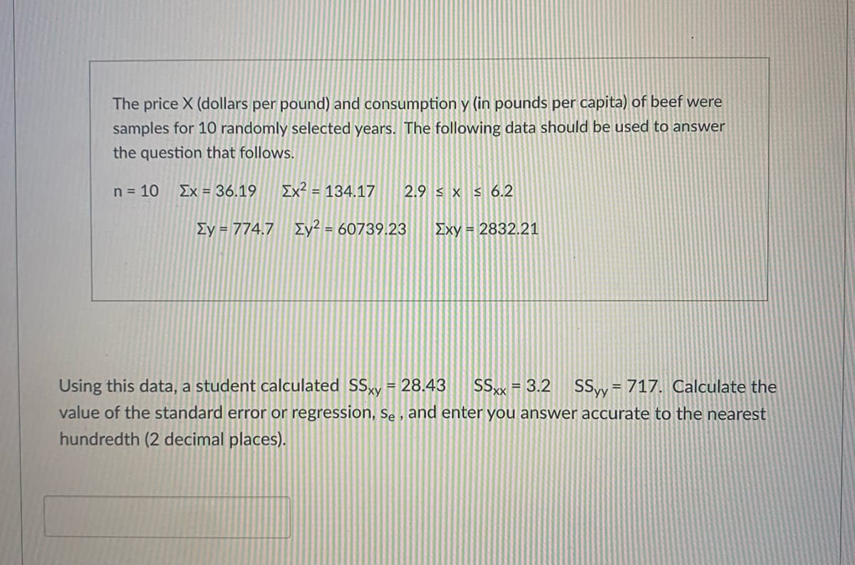 The price X (dollars per pound) and consumption y (in pounds per capita) of beef were
samples for 10 randomly selected years. The following data should be used to answer
the question that follows.
n = 10
Ex = 36.19
Ix² = 134.17
2.9 < x s 6.2
Ey = 774.7 Iy² = 60739.23
Exy = 2832.21
Using this data, a student calculated SSy = 28.43
SSx = 3.2 SSy= 717. Calculate the
%3D
%3D
value of the standard error or regression, Se , and enter you answer accurate to the nearest
hundredth (2 decimal places).
