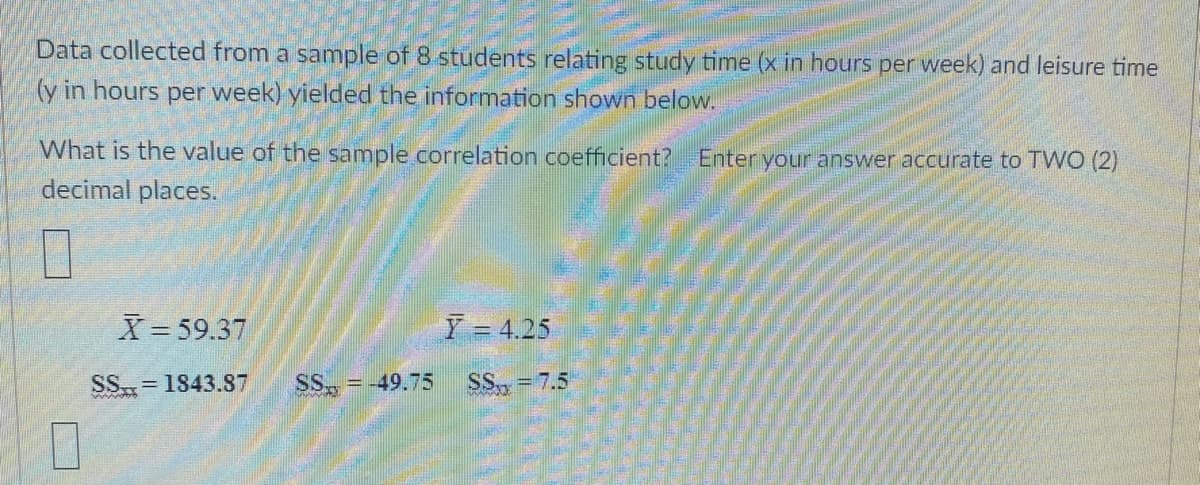 Data collected from a sample of 8 students relating study time (x in hours per week) and leisure time
(y in hours per week) yielded the information shown below.
What is the value of the sample correlation coefficient? Enter your answer accurate to TWO (2)
decimal places.
X= 59.37
Y = 4.25
SS= 1843.87
SS, = -49.75
SS, = 7.5
