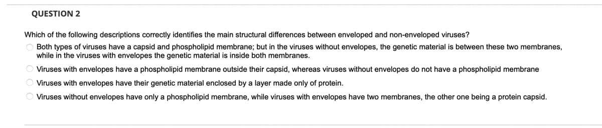 QUESTION 2
Which of the following descriptions correctly identifies the main structural differences between enveloped and non-enveloped viruses?
Both types of viruses have a capsid and phospholipid membrane; but in the viruses without envelopes, the genetic material is between these two membranes,
while in the viruses with envelopes the genetic material is inside both membranes.
Viruses with envelopes have a phospholipid membrane outside their capsid, whereas viruses without envelopes do not have a phospholipid membrane
O Viruses with envelopes have their genetic material enclosed by a layer made only of protein.
Viruses without envelopes have only a phospholipid membrane, while viruses with envelopes have two membranes, the other one being a protein capsid.
