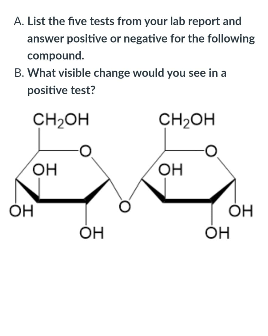 A. List the five tests from your lab report and
answer positive or negative for the following
compound.
B. What visible change would you see in a
positive test?
CH2OH
CH2OH
HO,
HO,
OH
OH
OH
