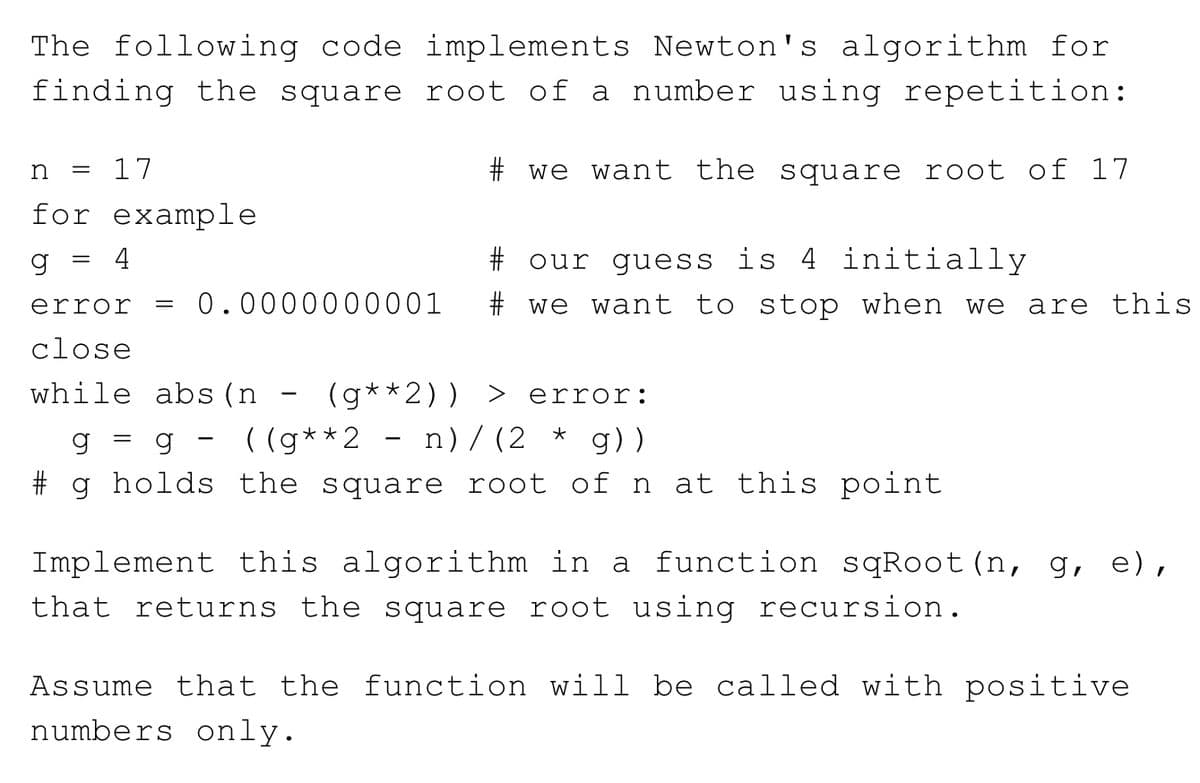 The following code implements Newton's algorithm for
finding the square root of a number using repetition:
n
17
# we want the square root of 17
for example
g = 4
# our guess is 4 initially
error
0.0000000001
# we want to stop when we
are this
||
close
while abs (n
(g**2)) >
error:
( (g**2 - n)/(2
g))
# g holds the square root of n at this point
Implement this algorithm in a function sqRoot (n, g, e),
that returns the square root using recursion.
Assume that the function will be called with positive
numbers only.
