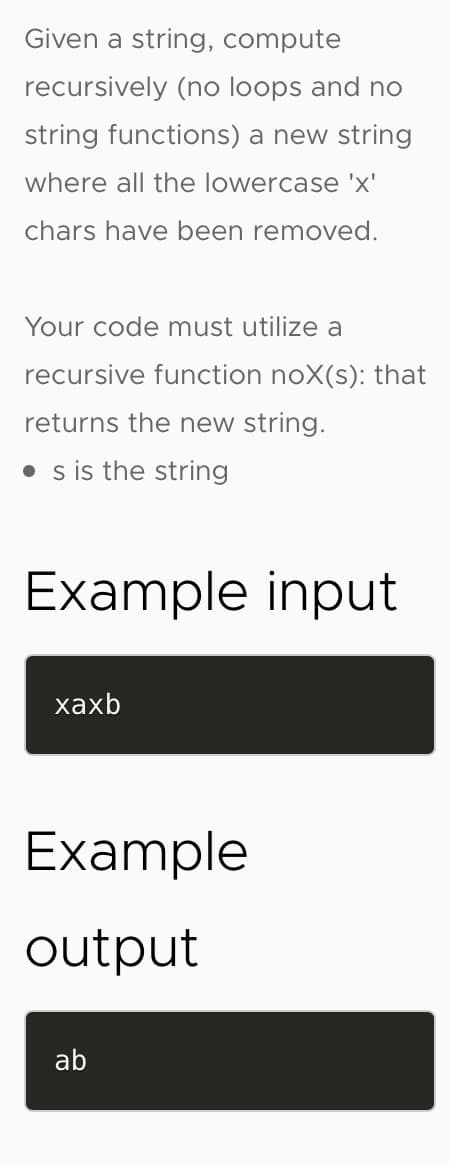 Given a string, compute
recursively (no loops and no
string functions) a new string
where all the lowercase 'x'
chars have been removed.
Your code must utilize a
recursive function noX(s): that
returns the new string.
• s is the string
Example input
хахb
Example
output
ab
